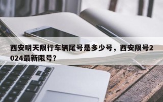 西安明天限行车辆尾号是多少号，西安限号2024最新限号？