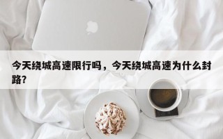 今天绕城高速限行吗，今天绕城高速为什么封路？