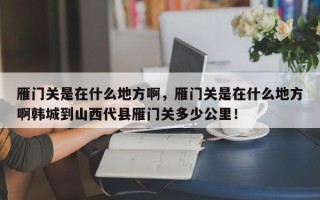 雁门关是在什么地方啊，雁门关是在什么地方啊韩城到山西代县雁门关多少公里！