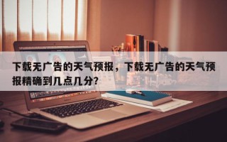 下载无广告的天气预报，下载无广告的天气预报精确到几点几分？