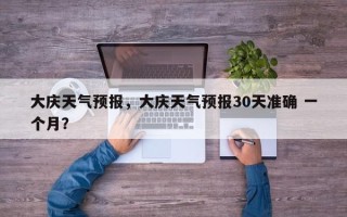 大庆天气预报，大庆天气预报30天准确 一个月？