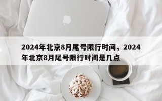 2024年北京8月尾号限行时间，2024年北京8月尾号限行时间是几点