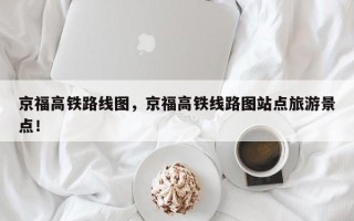 京福高铁路线图，京福高铁线路图站点旅游景点！