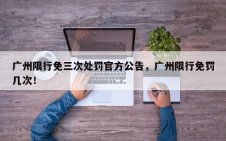 广州限行免三次处罚官方公告，广州限行免罚几次！