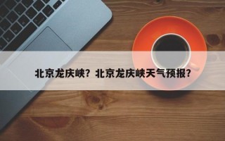 北京龙庆峡？北京龙庆峡天气预报？