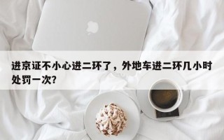进京证不小心进二环了，外地车进二环几小时处罚一次？