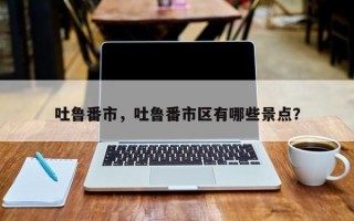 吐鲁番市，吐鲁番市区有哪些景点？