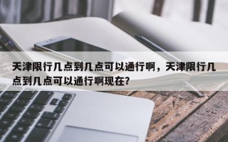 天津限行几点到几点可以通行啊，天津限行几点到几点可以通行啊现在？