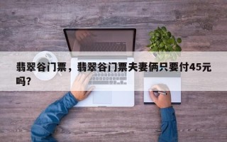 翡翠谷门票，翡翠谷门票夫妻俩只要付45元吗？