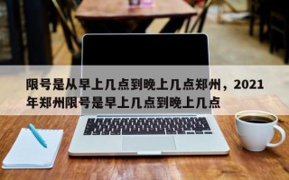 限号是从早上几点到晚上几点郑州，2021年郑州限号是早上几点到晚上几点