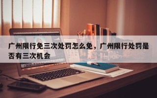 广州限行免三次处罚怎么免，广州限行处罚是否有三次机会