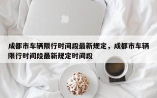 成都市车辆限行时间段最新规定，成都市车辆限行时间段最新规定时间段