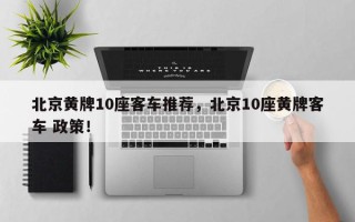 北京黄牌10座客车推荐，北京10座黄牌客车 政策！