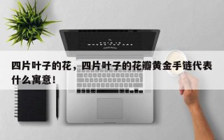 四片叶子的花，四片叶子的花瓣黄金手链代表什么寓意！