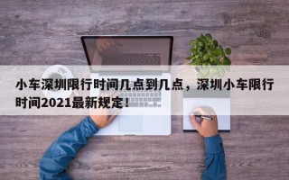 小车深圳限行时间几点到几点，深圳小车限行时间2021最新规定！