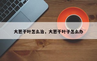 大葱干叶怎么治，大葱干叶子怎么办