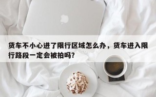 货车不小心进了限行区域怎么办，货车进入限行路段一定会被拍吗？