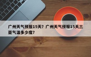 广州天气预报15天？广州天气预报15天三亚气温多少度？