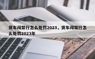 货车闯禁行怎么处罚2023，货车闯禁行怎么处罚2023年