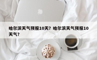 哈尔滨天气预报10天？哈尔滨天气预报10天气？