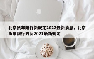 北京货车限行新规定2022最新消息，北京货车限行时间2021最新规定