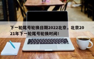 下一轮尾号轮换日期2022北京，北京2021年下一轮尾号轮换时间！