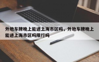 外地车牌晚上能进上海市区吗，外地车牌晚上能进上海市区吗限行吗