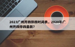 2023广州开四停四时间表，2020年广州开四停四最新？
