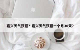 嘉兴天气预报？嘉兴天气预报一个月30天？