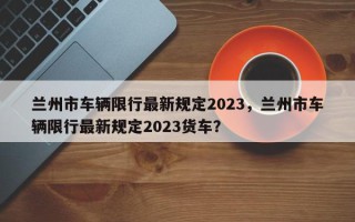 兰州市车辆限行最新规定2023，兰州市车辆限行最新规定2023货车？