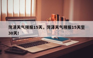 菏泽天气预报15天，菏泽天气预报15天至30天！