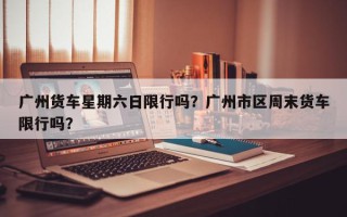 广州货车星期六日限行吗？广州市区周末货车限行吗？