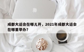 成都大运会在哪儿开，2021年成都大运会在哪里举办？