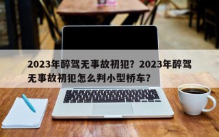 2023年醉驾无事故初犯？2023年醉驾无事故初犯怎么判小型桥车？