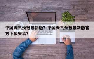 中国天气预报最新版？中国天气预报最新版官方下载安装？