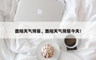 酉阳天气预报，酉阳天气预报今天！