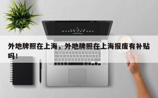 外地牌照在上海，外地牌照在上海报废有补贴吗！