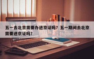 五一去北京需要办进京证吗？五一期间去北京需要进京证吗？