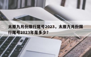 太原九月份限行尾号2023，太原九月份限行尾号2023年是多少？