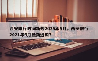 西安限行时间新规2025年5月，西安限行2021年5月最新通知？