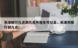 天津限行几点到几点外地车可以走，天津市限行到几点！