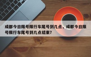 成都今日限号限行车尾号到几点，成都今日限号限行车尾号到几点结束？