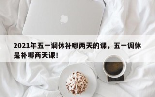 2021年五一调休补哪两天的课，五一调休是补哪两天课！