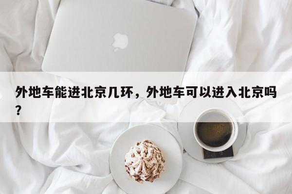 外地车能进北京几环,外地车可以进入北京吗?-第1张图片-我家生活百科 外地车能进北京几环,外地车可以进入北京吗?-第1张图片-我家生活百科