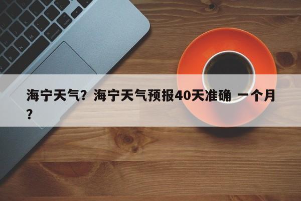 海宁天气？海宁天气预报40天准确 一个月？-第1张图片-我家生活百科