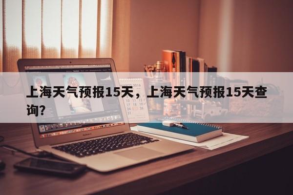 上海天气预报15天，上海天气预报15天查询？-第1张图片-我家生活百科