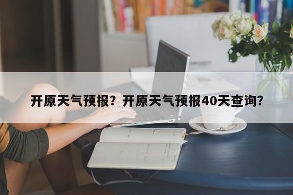 开原天气预报？开原天气预报40天查询？-第1张图片-我家生活百科