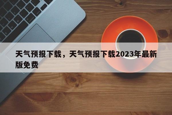 天气预报下载，天气预报下载2023年最新版免费-第1张图片-我家生活百科
