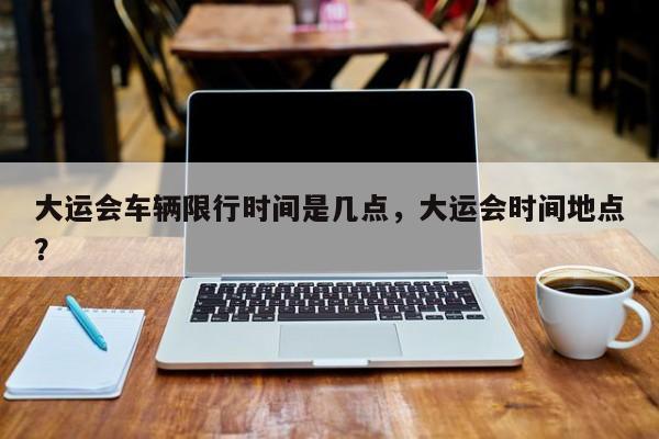 大运会车辆限行时间是几点，大运会时间地点？-第1张图片-我家生活百科