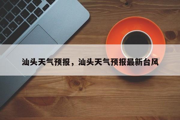 汕头天气预报，汕头天气预报最新台风-第1张图片-我家生活百科
